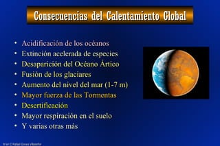 M en C Rafael Govea VillaseñorM en C Rafael Govea Villaseñor
Consecuencias del Calentamiento GlobalConsecuencias del Calentamiento Global
• Acidificación de los océanosAcidificación de los océanos
• Extinción acelerada de especiesExtinción acelerada de especies
• Desaparición del Océano ÁrticoDesaparición del Océano Ártico
• Fusión de los glaciaresFusión de los glaciares
• Aumento del nivel del mar (1-7 m)Aumento del nivel del mar (1-7 m)
• Mayor fuerza de las TormentasMayor fuerza de las Tormentas
• DesertificaciónDesertificación
• Mayor respiración en el sueloMayor respiración en el suelo
• Y varias otras másY varias otras más
 