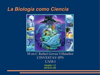 La Biología como CienciaLa Biología como Ciencia
M en C Rafael Govea VillaseñorM en C Rafael Govea Villaseñor
CINVESTAV-IPNCINVESTAV-IPN
UAM-IUAM-I
Versión 1.2
2018-01-28
 