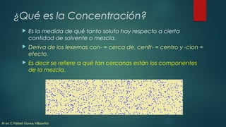 M en C Rafael Govea Villaseñor
¿Qué es la Concentración?
 Es la medida de qué tanto soluto hay respecto a cierta
cantidad...
