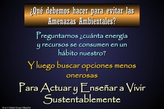 M en C Rafael Govea Villaseñor
M en C Rafael Govea Villaseñor
¿Qué debemos hacer para evitar las
¿Qué debemos hacer para evitar las
Amenazas Ambientales?
Amenazas Ambientales?
Preguntarnos ¿cuánta energía
Preguntarnos ¿cuánta energía
y recursos se consumen en un
y recursos se consumen en un
hábito nuestro?
hábito nuestro?
Para Actuar y Enseñar a Vivir
Para Actuar y Enseñar a Vivir
Sustentablemente
Sustentablemente
Y luego buscar opciones menos
Y luego buscar opciones menos
onerosas
onerosas
 