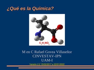 ¿Qué es la Química?
¿Qué es la Química?
M en C Rafael Govea Villaseñor
CINVESTAV-IPN
UAM-I
Versión 2.2 15/02/2017 a 22/01/2022
Versión 2.2 15/02/2017 a 22/01/2022
C3
H7
NO2
 