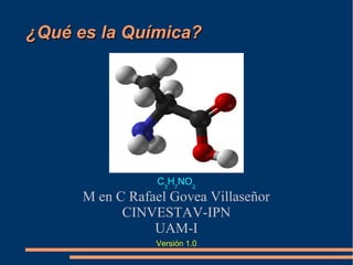 ¿Qué es la Química?¿Qué es la Química?
M en C Rafael Govea Villaseñor
CINVESTAV-IPN
UAM-I
Versión 1.12 15/02/2017 a 6/02/2017
C3
H7
NO2
 
