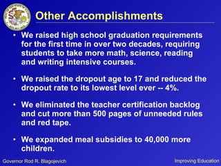 Other Accomplishments We raised high school graduation requirements for the first time in over two decades, requiring students to take more math, science, reading and writing intensive courses. We raised the dropout age to 17 and reduced the dropout rate to its lowest level ever -- 4%. We eliminated the teacher certification backlog and cut more than 500 pages of unneeded rules and red tape. We expanded meal subsidies to 40,000 more children. 