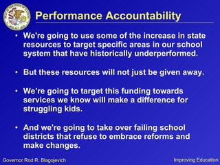 Performance Accountability We're going to use some of the increase in state resources to target specific areas in our school system that have historically underperformed. But these resources will not just be given away.  We’re going to target this funding towards services we know will make a difference for struggling kids.  And we're going to take over failing school districts that refuse to embrace reforms and make changes. 