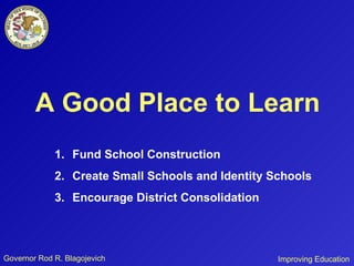 Governor Rod R. Blagojevich A Good Place to Learn Fund School Construction Create Small Schools and Identity Schools Encourage District Consolidation Improving Education 