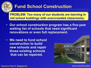 Fund School Construction Our school construction program has a five-year waiting list of schools that need significant renovations or even full replacement.  We need to fund school  construction to build  new schools and repair  those existing schools  that can be repaired. PROBLEM: Too many of our students are learning in old school buildings with overcrowded classrooms. 