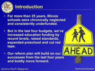 Introduction For more than 25 years, Illinois schools were chronically neglected and consistently underfunded. But in the last four budgets, we’ve increased education funding by record levels, raised standards, expanded preschool and cut red tape. Our reform plan will build on our successes from the last four years and boldly move forward. 