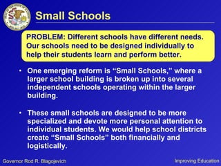 Small Schools One emerging reform is “Small Schools,” where a larger school building is broken up into several independent schools operating within the larger building.  These small schools are designed to be more specialized and devote more personal attention to individual students. We would help school districts create “Small Schools” both financially and logistically. PROBLEM: Different schools have different needs. Our schools need to be designed individually to help their students learn and perform better. 