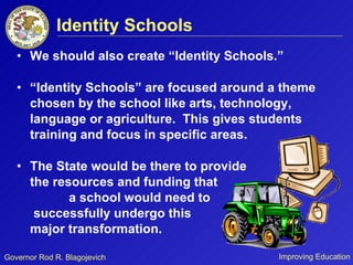 We should also create “Identity Schools.” “Identity Schools” are focused around a theme chosen by the school like arts, technology, language or agriculture.  This gives students training and focus in specific areas. The State would be there to provide  the resources and funding that  a school would need to  successfully undergo this  major transformation.  Identity Schools 