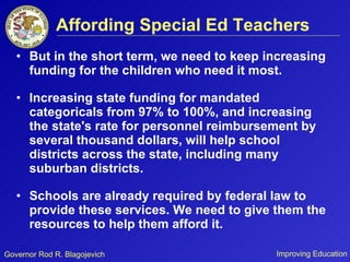 Affording Special Ed Teachers But in the short term, we need to keep increasing funding for the children who need it most.  Increasing state funding for mandated categoricals from 97% to 100%, and increasing the state's rate for personnel reimbursement by several thousand dollars, will help school districts across the state, including many suburban districts. Schools are already required by federal law to provide these services. We need to give them the resources to help them afford it. 