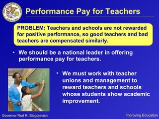 Performance Pay for Teachers We should be a national leader in offering performance pay for teachers. We must work with teacher unions and management to reward teachers and schools whose students show academic improvement.  PROBLEM: Teachers and schools are not rewarded for positive performance, so good teachers and bad teachers are compensated similarly.  