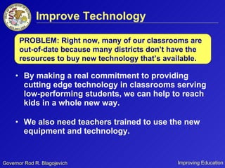 Improve Technology By making a real commitment to providing cutting edge technology in classrooms serving low-performing students, we can help to reach kids in a whole new way.  We also need teachers trained to use the new equipment and technology. PROBLEM: Right now, many of our classrooms are out-of-date because many districts don’t have the resources to buy new technology that’s available. 