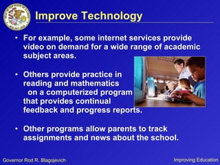 Improve Technology For example, some internet services provide video on demand for a wide range of academic subject areas.  Others provide practice in  reading and mathematics  on a computerized program  that provides continual  feedback and progress reports.  Other programs allow parents to track assignments and news about the school. 