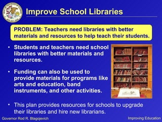 Improve School Libraries Students and teachers need school libraries with better materials and resources.  Funding can also be used to provide materials for programs like arts and education, band instruments, and other activities.  PROBLEM: Teachers need libraries with better materials and resources to help teach their students. This plan provides resources for schools to upgrade their libraries and hire new librarians.  