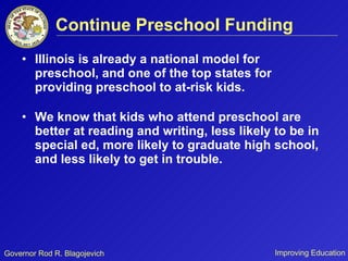Continue Preschool Funding Illinois is already a national model for preschool, and one of the top states for providing preschool to at-risk kids. We know that kids who attend preschool are better at reading and writing, less likely to be in special ed, more likely to graduate high school, and less likely to get in trouble. 