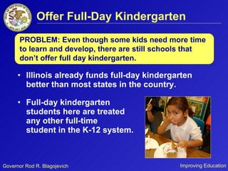 Offer Full-Day Kindergarten Illinois already funds full-day kindergarten better than most states in the country.  Full-day kindergarten  students here are treated  like any other full-time  student in the K-12 system. PROBLEM: Even though some kids need more time to learn and develop, there are still schools that don’t offer full day kindergarten. 