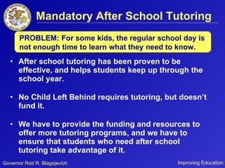 Mandatory After School Tutoring After school tutoring has been proven to be effective, and helps students keep up through the school year.  No Child Left Behind requires tutoring, but doesn’t fund it. We have to provide the funding and resources to offer more tutoring programs, and we have to ensure that students who need after school tutoring take advantage of it. PROBLEM: For some kids, the regular school day is not enough time to learn what they need to know.  