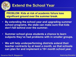 Extend the School Year By extending the school year and upgrading summer school programs, the state can make sure that kids don’t fall behind over the summer. Summer school gives students a chance to learn subjects they’ve had problems with in smaller groups.  We will help underperforming districts extend their teacher contracts by at least a month, so that schools can plan for and implement a 10+ month school year. PROBLEM: Kids at risk of academic failure lose significant ground over the summer break.  