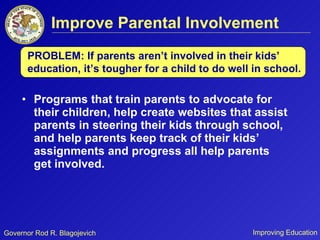 Improve Parental Involvement Programs that train parents to advocate for their children, help create websites that assist parents in steering their kids through school, and help parents keep track of their kids’ assignments and progress all help parents get involved.  PROBLEM: If parents aren’t involved in their kids’ education, it’s tougher for a child to do well in school. 