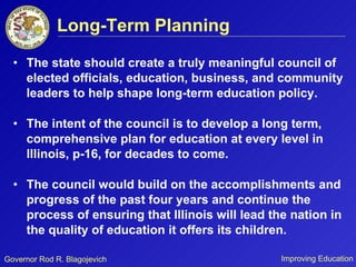 Long-Term Planning The state should create a truly meaningful council of elected officials, education, business, and community leaders to help shape long-term education policy.  The intent of the council is to develop a long term, comprehensive plan for education at every level in Illinois, p-16, for decades to come. The council would build on the accomplishments and progress of the past four years and continue the process of ensuring that Illinois will lead the nation in the quality of education it offers its children. 
