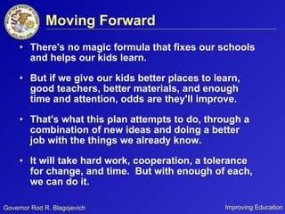 Moving Forward There's no magic formula that fixes our schools and helps our kids learn.  But if we give our kids better places to learn, good teachers, better materials, and enough time and attention, odds are they'll improve. That's what this plan attempts to do, through a combination of new ideas and doing a better job with the things we already know.  It will take hard work, cooperation, a tolerance for change, and time.  But with enough of each, we can do it.  