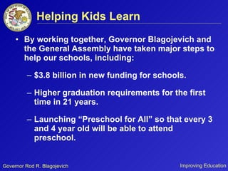 Helping Kids Learn By working together, Governor Blagojevich and the General Assembly have taken major steps to help our schools, including:  $3.8 billion in new funding for schools. Higher graduation requirements for the first time in 21 years. Launching “Preschool for All” so that every 3 and 4 year old will be able to attend preschool. 
