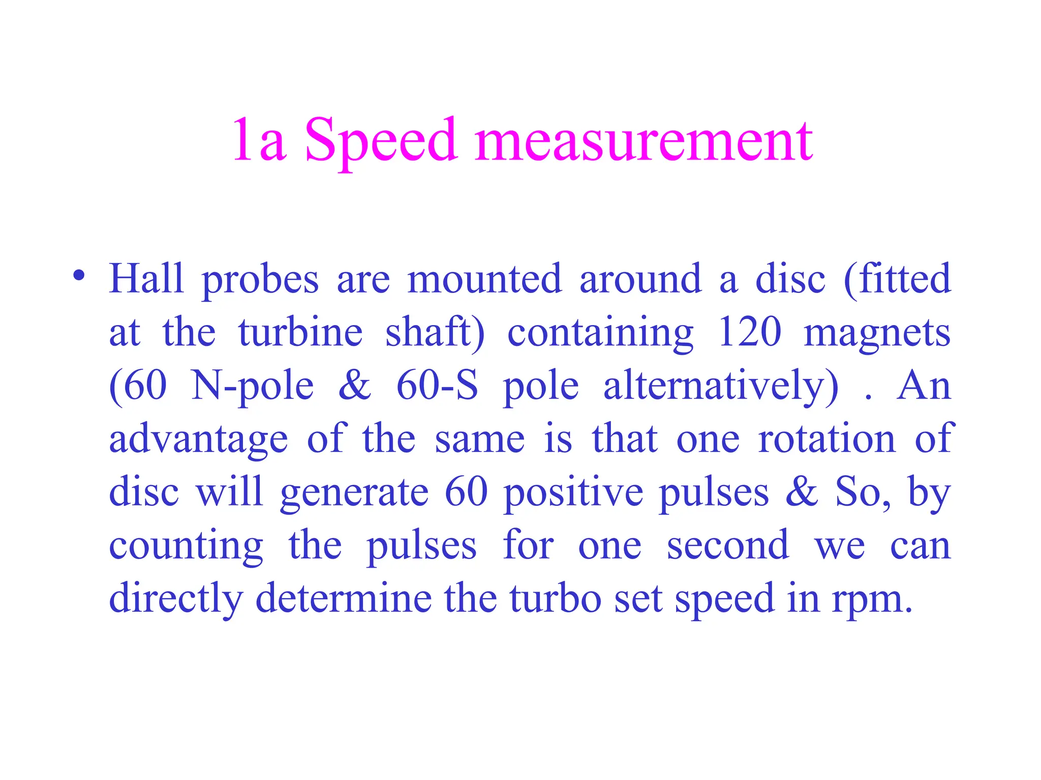 1a Speed measurement
• Hall probes are mounted around a disc (fitted
at the turbine shaft) containing 120 magnets
(60 N-pole & 60-S pole alternatively) . An
advantage of the same is that one rotation of
disc will generate 60 positive pulses & So, by
counting the pulses for one second we can
directly determine the turbo set speed in rpm.
 