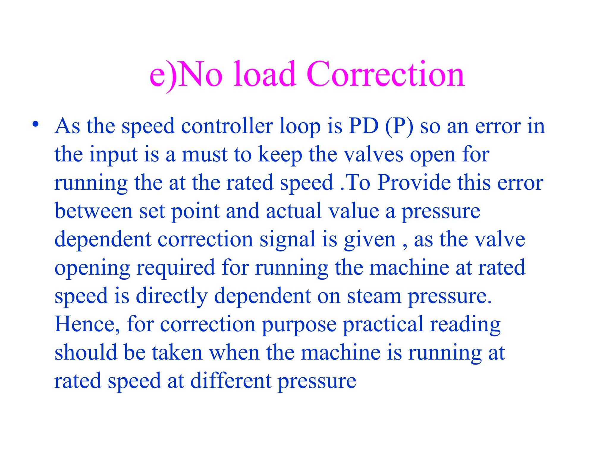 e)No load Correction
• As the speed controller loop is PD (P) so an error in
the input is a must to keep the valves open for
running the at the rated speed .To Provide this error
between set point and actual value a pressure
dependent correction signal is given , as the valve
opening required for running the machine at rated
speed is directly dependent on steam pressure.
Hence, for correction purpose practical reading
should be taken when the machine is running at
rated speed at different pressure
 