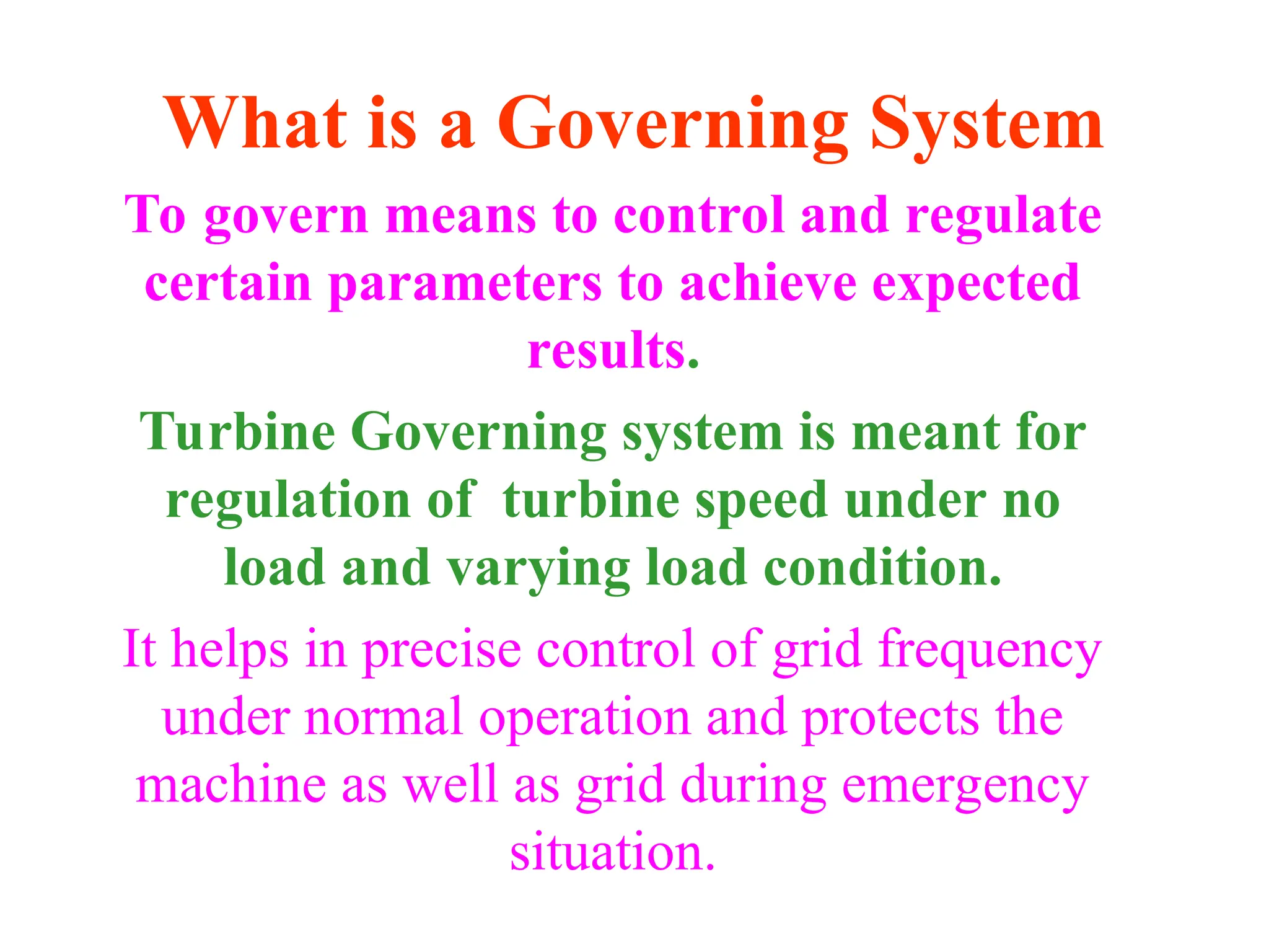 What is a Governing System
To govern means to control and regulate
certain parameters to achieve expected
results.
Turbine Governing system is meant for
regulation of turbine speed under no
load and varying load condition.
It helps in precise control of grid frequency
under normal operation and protects the
machine as well as grid during emergency
situation.
 