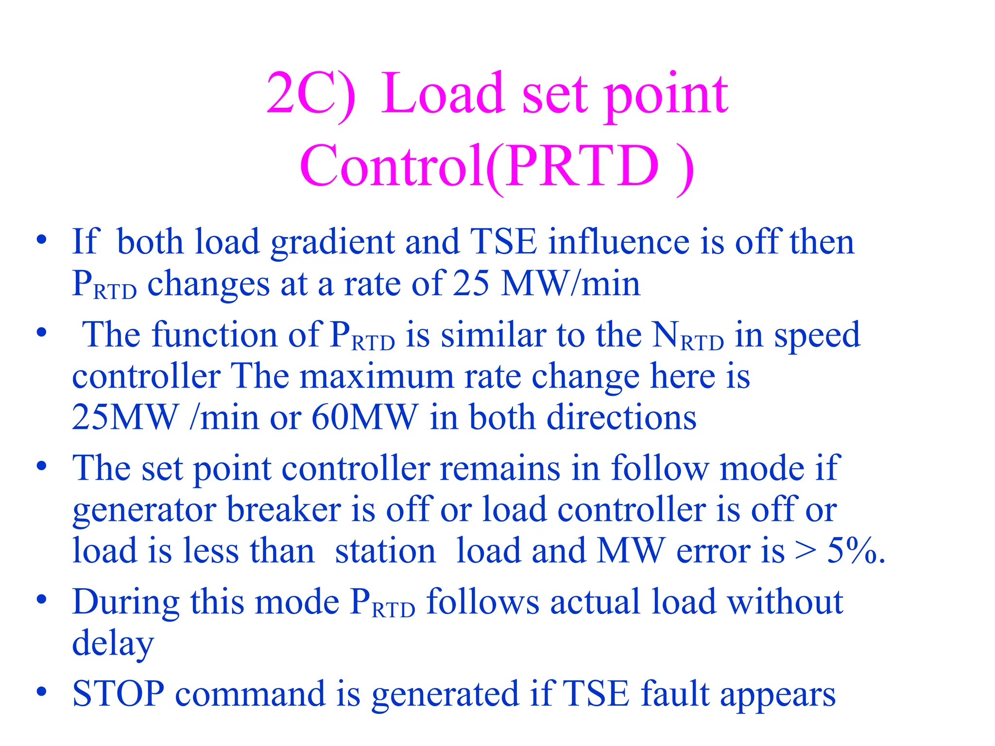 2C) Load set point
Control(PRTD )
• If both load gradient and TSE influence is off then
PRTD changes at a rate of 25 MW/min
• The function of PRTD is similar to the NRTD in speed
controller The maximum rate change here is
25MW /min or 60MW in both directions
• The set point controller remains in follow mode if
generator breaker is off or load controller is off or
load is less than station load and MW error is > 5%.
• During this mode PRTD follows actual load without
delay
• STOP command is generated if TSE fault appears
 