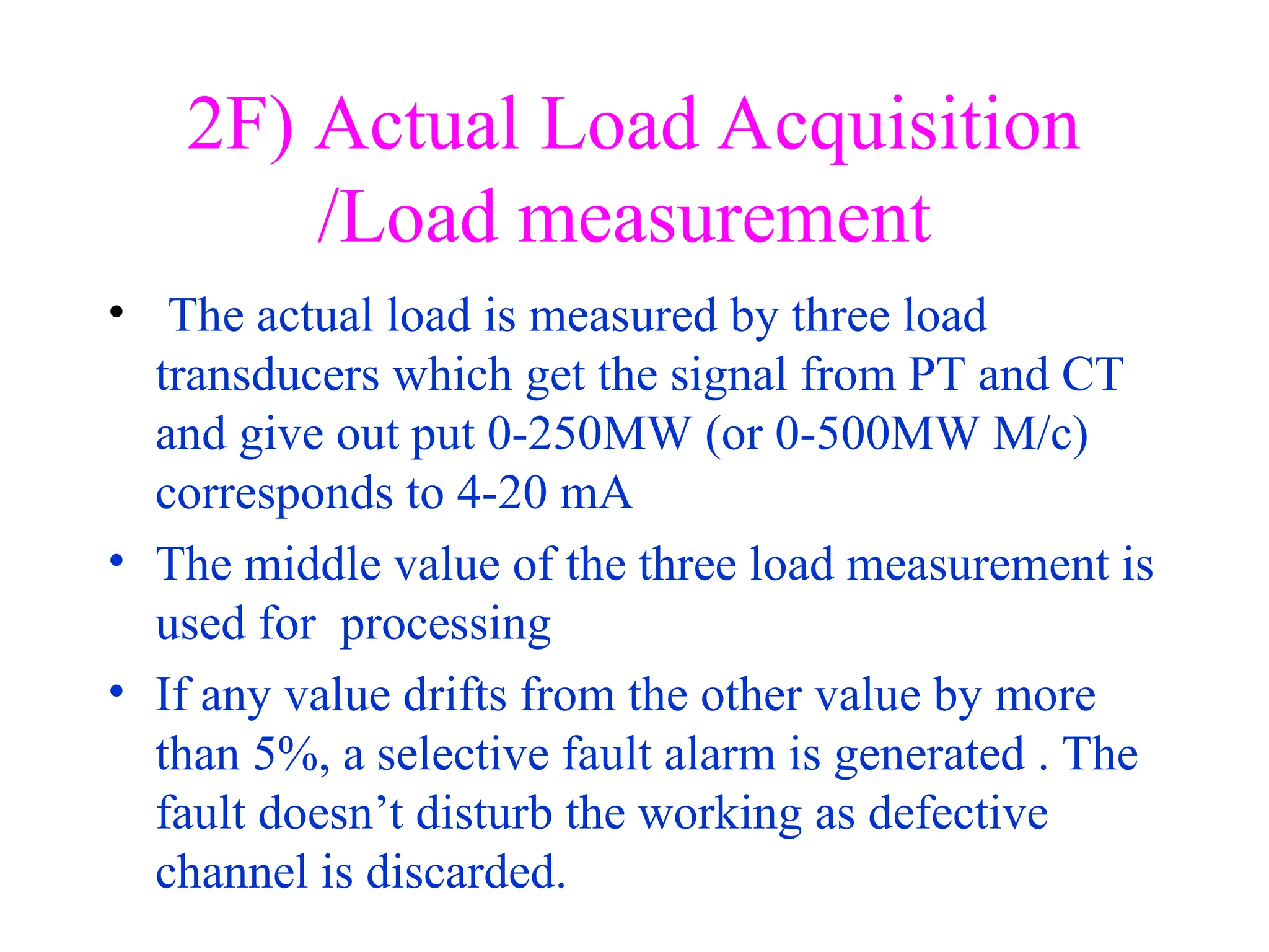 2F) Actual Load Acquisition
/Load measurement
• The actual load is measured by three load
transducers which get the signal from PT and CT
and give out put 0-250MW (or 0-500MW M/c)
corresponds to 4-20 mA
• The middle value of the three load measurement is
used for processing
• If any value drifts from the other value by more
than 5%, a selective fault alarm is generated . The
fault doesn’t disturb the working as defective
channel is discarded.
 