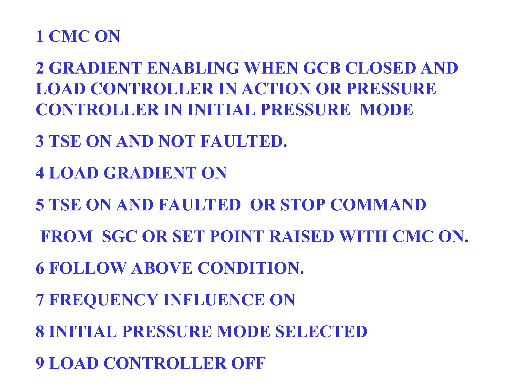 1 CMC ON
2 GRADIENT ENABLING WHEN GCB CLOSED AND
LOAD CONTROLLER IN ACTION OR PRESSURE
CONTROLLER IN INITIAL PRESSURE MODE
3 TSE ON AND NOT FAULTED.
4 LOAD GRADIENT ON
5 TSE ON AND FAULTED OR STOP COMMAND
FROM SGC OR SET POINT RAISED WITH CMC ON.
6 FOLLOW ABOVE CONDITION.
7 FREQUENCY INFLUENCE ON
8 INITIAL PRESSURE MODE SELECTED
9 LOAD CONTROLLER OFF
 