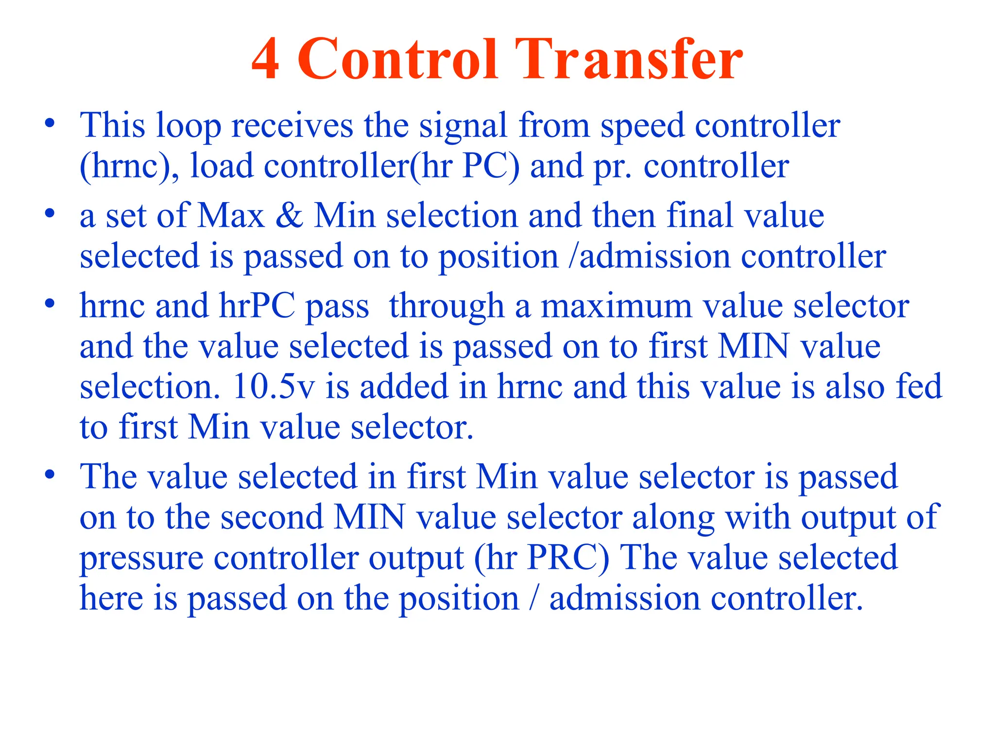 4 Control Transfer
• This loop receives the signal from speed controller
(hrnc), load controller(hr PC) and pr. controller
• a set of Max & Min selection and then final value
selected is passed on to position /admission controller
• hrnc and hrPC pass through a maximum value selector
and the value selected is passed on to first MIN value
selection. 10.5v is added in hrnc and this value is also fed
to first Min value selector.
• The value selected in first Min value selector is passed
on to the second MIN value selector along with output of
pressure controller output (hr PRC) The value selected
here is passed on the position / admission controller.
 