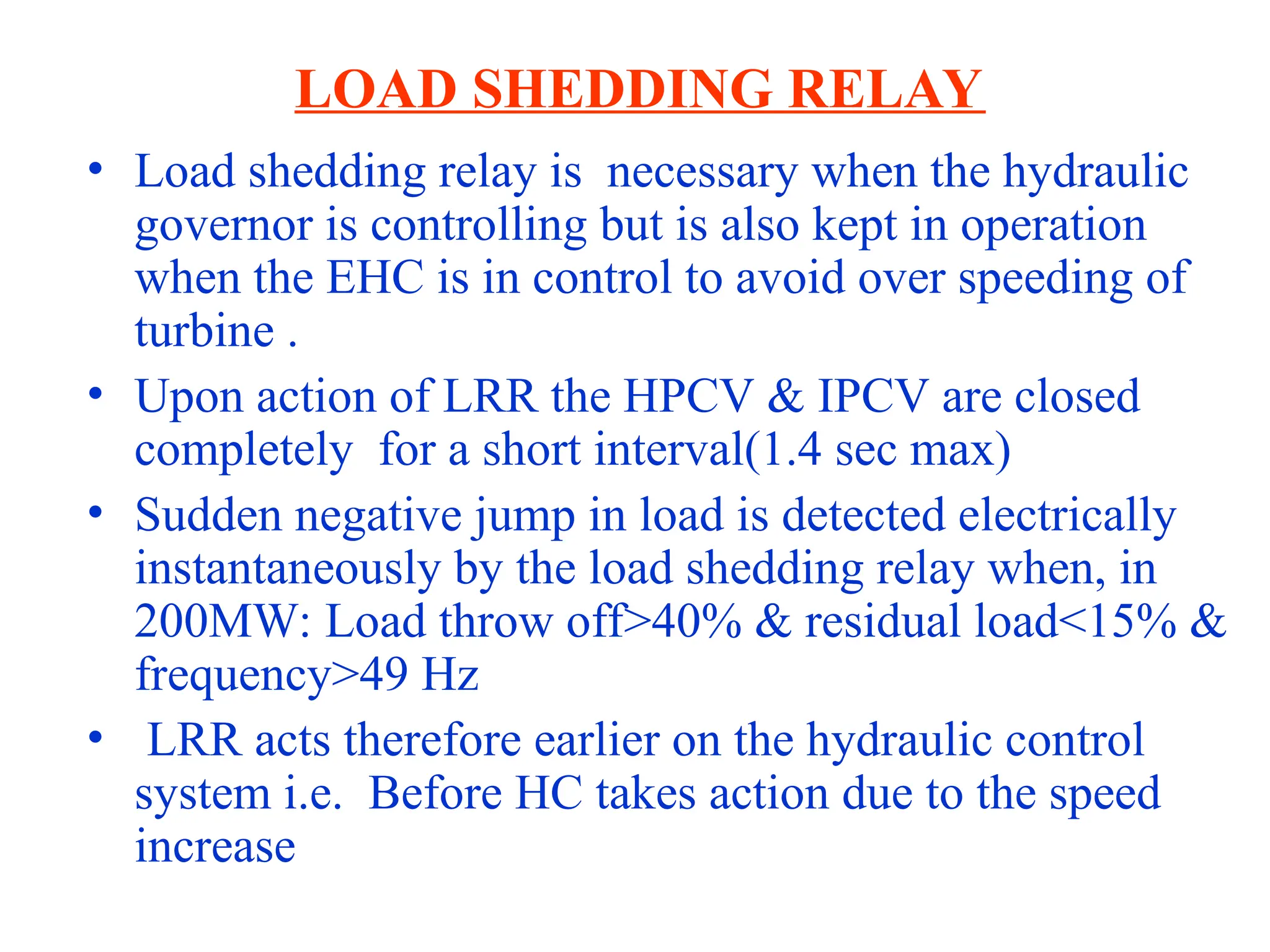 LOAD SHEDDING RELAY
• Load shedding relay is necessary when the hydraulic
governor is controlling but is also kept in operation
when the EHC is in control to avoid over speeding of
turbine .
• Upon action of LRR the HPCV & IPCV are closed
completely for a short interval(1.4 sec max)
• Sudden negative jump in load is detected electrically
instantaneously by the load shedding relay when, in
200MW: Load throw off>40% & residual load<15% &
frequency>49 Hz
• LRR acts therefore earlier on the hydraulic control
system i.e. Before HC takes action due to the speed
increase
 
