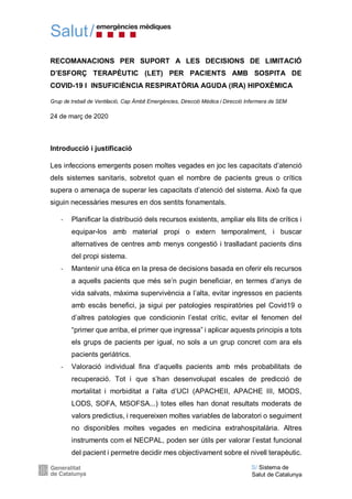 Salut/
S/ Sistema de
Salut de Catalunya
RECOMANACIONS PER SUPORT A LES DECISIONS DE LIMITACIÓ
D’ESFORÇ TERAPÈUTIC (LET) PER PACIENTS AMB SOSPITA DE
COVID-19 I INSUFICIÈNCIA RESPIRATÒRIA AGUDA (IRA) HIPOXÈMICA
Grup de treball de Ventilació, Cap Àmbit Emergències, Direcció Mèdica i Direcció Infermera de SEM
24 de març de 2020
Introducció i justificació
Les infeccions emergents posen moltes vegades en joc les capacitats d’atenció
dels sistemes sanitaris, sobretot quan el nombre de pacients greus o crítics
supera o amenaça de superar les capacitats d’atenció del sistema. Això fa que
siguin necessàries mesures en dos sentits fonamentals.
- Planificar la distribució dels recursos existents, ampliar els llits de crítics i
equipar-los amb material propi o extern temporalment, i buscar
alternatives de centres amb menys congestió i traslladant pacients dins
del propi sistema.
- Mantenir una ètica en la presa de decisions basada en oferir els recursos
a aquells pacients que més se’n pugin beneficiar, en termes d’anys de
vida salvats, màxima supervivència a l’alta, evitar ingressos en pacients
amb escàs benefici, ja sigui per patologies respiratòries pel Covid19 o
d’altres patologies que condicionin l’estat crític, evitar el fenomen del
“primer que arriba, el primer que ingressa” i aplicar aquests principis a tots
els grups de pacients per igual, no sols a un grup concret com ara els
pacients geriàtrics.
- Valoració individual fina d’aquells pacients amb més probabilitats de
recuperació. Tot i que s’han desenvolupat escales de predicció de
mortalitat i morbiditat a l’alta d’UCI (APACHEII, APACHE III, MODS,
LODS, SOFA, MSOFSA...) totes elles han donat resultats moderats de
valors predictius, i requereixen moltes variables de laboratori o seguiment
no disponibles moltes vegades en medicina extrahospitalària. Altres
instruments com el NECPAL, poden ser útils per valorar l’estat funcional
del pacient i permetre decidir mes objectivament sobre el nivell terapèutic.
 