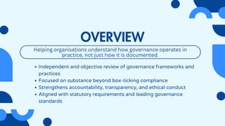 OVERVIEW
Independent and objective review of governance frameworks and
practices
Focused on substance beyond box-ticking compliance
Strengthens accountability, transparency, and ethical conduct
Aligned with statutory requirements and leading governance
standards
Helping organisations understand how governance operates in
practice, not just how it is documented.
 