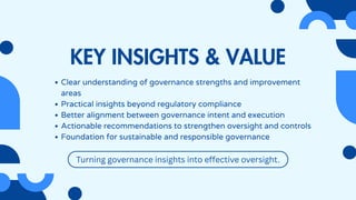 KEY INSIGHTS & VALUE
Clear understanding of governance strengths and improvement
areas
Practical insights beyond regulatory compliance
Better alignment between governance intent and execution
Actionable recommendations to strengthen oversight and controls
Foundation for sustainable and responsible governance
Turning governance insights into effective oversight.
 