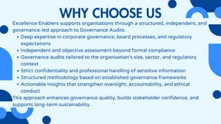 WHY CHOOSE US
Excellence Enablers supports organisations through a structured, independent, and
governance-led approach to Governance Audits.
Deep expertise in corporate governance, board processes, and regulatory
expectations
Independent and objective assessment beyond formal compliance
Governance audits tailored to the organisation’s size, sector, and regulatory
context
Strict confidentiality and professional handling of sensitive information
Structured methodology based on established governance frameworks
Actionable insights that strengthen oversight, accountability, and ethical
conduct
This approach enhances governance quality, builds stakeholder confidence, and
supports long-term sustainability.
 