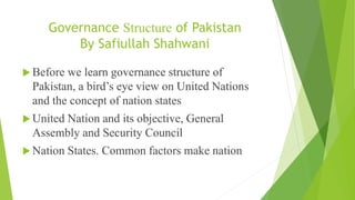 Governance Structure of Pakistan
By Safiullah Shahwani
 Before we learn governance structure of
Pakistan, a bird’s eye view on United Nations
and the concept of nation states
 United Nation and its objective, General
Assembly and Security Council
 Nation States. Common factors make nation
 
