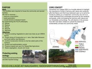 PURPOSE
Need
Civil facilities were required to house the community and several
facilities.
We had to minimize –
resource consumption
waste generation
overall adverse ecological impact
By implementing the Five R philosophy
 Refuse
 Reduce
 Reuse
 Recycle
 Reinvent
Objectives
 Preserve existing Vegetation/or plant new trees as per GRIHA
Norms
 Proper timing of Construction w.r.t. rains. Start after Monsoon
and finish before next Monsoon.
 Confine Construction Activity to only few select parts of the
Campus
 Erosion and sedimentation control
 Preserve topsoil and use it for Raised Bed Agriculture
 Waste segregation, recycle and reuse
CORE CONCEPT
Govardhan Eco Village (GEV) is a humble attempt to highlight
the importance of living in harmony with nature and using the
gifts that Nature and God have bestowed upon us to serve the
society by setting up a model farm community. Our aim is to
create aesthetical and comfortable structures for the residents
and guests, while not breaking the harmony with nature and
our immediate surroundings. You will observe in the process
how GEV has taken initiative to uphold the balance of
sustainability concept and community needs
SERVICES
PUBLIC
UTILITY
PRIVATE
SEMI-PRIVATE
GOSHALA
ZONING
Protecting existing
ecology:
Fences were built around the trees
and other important ecology
ECO-VILLAGE AT NAUGARH, SIDDHARTHNAGAR THESIS GUIDE -
AR. PRASENJIT SANYAL
 