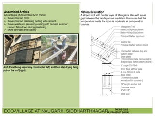 Assembled Arches
Advantages of Assembled Arch Panel:
 Saves cost on RCC
 Saves cost on plastering ceiling with cement.
 Saves wastes in plastering ceiling with cement as lot of
cement falls down during plastering.
 More strength and stability
Arch Panel being separately constructed (left) and then after drying being
put on the roof (right)
Natural Insulation
A sloped roof with double layer of Mangalore tiles with an air
gap between the two layers as insulation. It ensures that the
temperature inside the room is moderate as compared to
outside.
ECO-VILLAGE AT NAUGARH, SIDDHARTHNAGAR THESIS GUIDE -
AR. PRASENJIT SANYAL
 