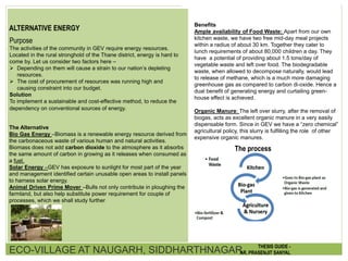 ALTERNATIVE ENERGY
Purpose
The activities of the community in GEV require energy resources.
Located in the rural stronghold of the Thane district, energy is hard to
come by. Let us consider two factors here –
 Depending on them will cause a strain to our nation’s depleting
resources.
 The cost of procurement of resources was running high and
causing constraint into our budget.
Solution
To implement a sustainable and cost-effective method, to reduce the
dependency on conventional sources of energy.
The Alternative
Bio Gas Energy –Biomass is a renewable energy resource derived from
the carbonaceous waste of various human and natural activities.
Biomass does not add carbon dioxide to the atmosphere as it absorbs
the same amount of carbon in growing as it releases when consumed as
a fuel.
Solar Energy –GEV has exposure to sunlight for most part of the year
and management identified certain unusable open areas to install panels
to harness solar energy.
Animal Driven Prime Mover –Bulls not only contribute in ploughing the
farmland, but also help substitute power requirement for couple of
processes, which we shall study further
Benefits
Ample availability of Food Waste: Apart from our own
kitchen waste, we have two free mid-day meal projects
within a radius of about 30 km. Together they cater to
lunch requirements of about 80,000 children a day. They
have a potential of providing about 1.5 tons/day of
vegetable waste and left over food. The biodegradable
waste, when allowed to decompose naturally, would lead
to release of methane, which is a much more damaging
greenhouse gas as compared to carbon di-oxide. Hence a
dual benefit of generating energy and curtailing green-
house effect is achieved.
Organic Manure: The left over slurry, after the removal of
biogas, acts as excellent organic manure in a very easily
dispensable form. Since in GEV we have a “zero chemical”
agricultural policy, this slurry is fulfilling the role of other
expensive organic manures.
The process
ECO-VILLAGE AT NAUGARH, SIDDHARTHNAGAR THESIS GUIDE -
AR. PRASENJIT SANYAL
 