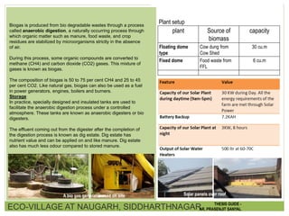 Biogas is produced from bio degradable wastes through a process
called anaerobic digestion, a naturally occurring process through
which organic matter such as manure, food waste, and crop
residues are stabilized by microorganisms strictly in the absence
of air.
During this process, some organic compounds are converted to
methane (CH4) and carbon dioxide (CO2) gases. This mixture of
gases is known as biogas.
The composition of biogas is 50 to 75 per cent CH4 and 25 to 45
per cent CO2. Like natural gas, biogas can also be used as a fuel
in power generators, engines, boilers and burners.
Storage
In practice, specially designed and insulated tanks are used to
facilitate the anaerobic digestion process under a controlled
atmosphere. These tanks are known as anaerobic digesters or bio
digesters.
The effluent coming out from the digester after the completion of
the digestion process is known as dig estate. Dig estate has
nutrient value and can be applied on and like manure. Dig estate
also has much less odour compared to stored manure.
plant Source of
biomass
capacity
Floating dome
type
Cow dung from
Cow Shed
30 cu.m
Fixed dome Food waste from
FFL
6 cu.m
Plant setup
A bio gas generator used on site
ECO-VILLAGE AT NAUGARH, SIDDHARTHNAGAR THESIS GUIDE -
AR. PRASENJIT SANYAL
Solar panels over roof
 