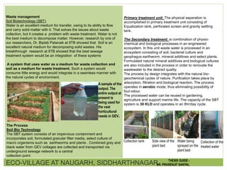Waste management
Soil Biotechnology (SBT)
Water is an excellent medium for transfer, owing to its ability to flow
and carry solid matter with it. That solves the issues about waste
collection, but it creates a problem with waste treatment. Water is not
the best medium to decompose matter. However, research by one of
our researchers, Dr. Biplab Patanaik at IITB showed that Soil is an
excellent natural medium for decomposing solid wastes. His
breakthrough research at IITB showed that the best sewage
treatment system would be an integration of these systems
A system that uses water as a medium for waste collection and
soil as a medium for waste treatment. Such a system would
consume little energy and would integrate in a seamless manner with
the natural cycles of environment.
The Process
Soil Bio Technology
The SBT system consists of an impervious containment and
incorporates soil, formulated granular filter media, select culture of
macro organisms such as earthworms and plants . Combined grey and
black water from GEV cottages are collected and transported via
underground sewage network to a central
collection point.
Primary treatment unit: The physical separation is
accomplished in primary treatment unit consisting of
Equalization tank, perforated screen and gravity settling
tank.
The Secondary treatment: is combination of physio-
chemical and biological processes in an engineered
ecosystem. In this unit waste water is processed in an
ecosystem consisting of soil, bacterial culture and
geophagus earthworm, mineral additives and select plants.
Formulated natural mineral additives and biological cultures
are also included in the process in order to renovate the
wastewater to the desired quality.
The process by design integrates with the natural bio-
geochemical cycles of nature. Purification takes place by
adsorption, filtration and biological reaction. The process
operates in aerobic mode; thus eliminating possibility of
foul odour.
The processed water can be reused in gardening,
agriculture and support marine life. The capacity of the SBT
system is 30 KLD and operates in an 8hr/day cycle.
Collection tank Side view of the
plant bed
Water being
sprayed on the
plant bed
Collection of the
treated water
A sample of the
output. The
entire output at
present is
being used for
the vast
horticultural
needs in GEV.
ECO-VILLAGE AT NAUGARH, SIDDHARTHNAGAR THESIS GUIDE -
AR. PRASENJIT SANYAL
 