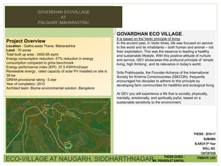 Project Overview
Location : Galtre,wada Thane, Maharashtra
Land : 70 acres
Total built up area : 2400.65 sqmt.
Energy consumption reduction :57% reduction in energy
consumption compared to griha benchmark
Energy performance index (EPI) :37.5 KWH/m2/year
Renewable energy : rated capacity of solar PV installed on site is
39 kw
GRIHA provisional rating : 5 star
Year of completion :2012
Architect team :Biome environmental solution ,Bangalore
GOVARDHAN ECO VILLAGE.
It is based on the Vedic principle of living
In the ancient past, in Vedic times, life was focused on service
to the world and its inhabitants – both human and animal – not
their exploitation. This was the essence to leading a healthy
and sustainable lifestyle. With this positive attitude of nurture
and service, GEV showcases this profound principle of ‘simple
living, high thinking’, and its relevance in today’s world.
Srila Prabhupada, the Founder-Acharya of the International
Society for Krishna Consciousness (ISKCON), frequently
encouraged his disciples to adhere to this principle by
developing farm communities for healthful and ecological living
At GEV you will experience a life that is socially, physically,
mentally, emotionally, and spiritually joyful, based on a
sustainable sensitivity to the environment.
ECO-VILLAGE AT NAUGARH, SIDDHARTHNAGAR THESIS GUIDE -
AR. PRASENJIT SANYAL
THESIS : 2016-17
SUMAMA
B.ARCH 5th Year
ROLL NO.
1267281026
ITMSATP, LKO
GOVERDHAN ECOVILLAGE
AT
PALGHAR (MAHARASTRA)
 
