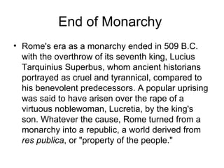 End of Monarchy
• Rome's era as a monarchy ended in 509 B.C.
  with the overthrow of its seventh king, Lucius
  Tarquinius Superbus, whom ancient historians
  portrayed as cruel and tyrannical, compared to
  his benevolent predecessors. A popular uprising
  was said to have arisen over the rape of a
  virtuous noblewoman, Lucretia, by the king's
  son. Whatever the cause, Rome turned from a
  monarchy into a republic, a world derived from
  res publica, or "property of the people."
 