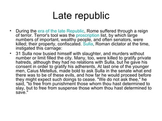 Late republic
• During the era of the late Republic, Rome suffered through a reign
  of terror. Terror's tool was the proscription list, by which large
  numbers of important, wealthy people, and often senators, were
  killed; their property, confiscated. Sulla, Roman dictator at the time,
  instigated this carnage:
• 31 Sulla now busied himself with slaughter, and murders without
  number or limit filled the city. Many, too, were killed to gratify private
  hatreds, although they had no relations with Sulla, but he gave his
  consent in order to gratify his adherents. At last one of the younger
  men, Caius Metellus, made bold to ask Sulla in the senate what end
  there was to be of these evils, and how far he would proceed before
  they might expect such doings to cease. "We do not ask thee," he
  said, "to free from punishment those whom thou hast determined to
  slay, but to free from suspense those whom thou hast determined to
  save."
 