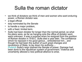 Sulla the roman dictator
• we think of dictators we think of men and women who want enduring
  power, a Roman dictator was
• a legal official
• duly nominated by the Senate
• to handle a major problem,
• with a fixed, limited term.
• Sulla had been dictator for longer than the normal period, so what
  his plans were, as far as hanging onto the office of dictator went,
  were unknown. It was a surprise when he resigned from the position
  of Roman dictator in 79 B.C. Sulla died a year later. The confidence
  which he reposed in his good genius... emboldened him... and
  though he had been the author of such great changes and
  revolutions of State, to lay down his authority....
  Plutarch Sulla's reign drained the Senate of power. Damage had
  been done to the republican system of government. Violence and
  uncertainty allowed a new political alliance to arise.
 