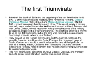 The first Triumvirate
•   Between the death of Sulla and the beginning of the 1st Triumvirate in 59
    B.C., 2 of the wealthiest and most powerful remaining Romans, Gnaeus
    Pompeius Magnus (106-48 B.C.) and Marcus Licinius Crassus (112-53
    B.C.), grew increasingly hostile to each other. This wasn't simply a private
    concern, since each man was backed by factions and soldiers. To avert civil
    war, Julius Caesar, whose reputation was growing because of his military
    successes, suggested a 3-way partnership. This unofficial alliance is known
    to us as the 1st triumvirate, but at the time was referred to as an amicitia
    'friendship' or factio (whence, our 'faction').
•   They divvied up the Roman provinces to suit themselves. Crassus, the
    capable financier, would receive Syria; Pompey, the renowned general,
    Spain; Caesar, who would soon show himself to be a skilled politician as
    well as a military leader, Cisalpine and Transalpine Gaul and Illyricum.
    Caesar and Pompey helped cement their relationship by Pompey's marriage
    to Caesar's daughter Julia.
•   The First Triumvirate, consisting of Julius Caesar, Crassus, and Pompey,
    came to power in 59 BC when Caesar was elected consul.
 