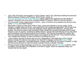 •   Julia, wife of Pompey and daughter of Julius Caesar, died in 54, passively breaking the personal
    alliance between Caesar and Pompey. (Erich Gruen, author of
    The Last Generation of the Roman Republic argues against the significance of the death of
    Caesar's daughter and many other accepted details of Caesar's relations with the Senate.)
•   The triumvirate further degenerated in 53 B.C., when a Parthian army attacked the Roman army
    at the Carrhae, and killed Crassus.
•   Meanwhile, Caesar's power grew while in Gaul. Laws were altered to suit his needs. Some
    senators, notably Cato and Cicero, were alarmed by the weakening legal fabric. Rome had once
    created the office of tribune to give the plebeians power against the patricians. Among other
    powers, the tribune's person was sacrosanct (they couldn't be harmed physically) and he could
    impose a veto on anyone, including his fellow tribune. Caesar had both tribunes on his side when
    some members of the senate accused him of treason. The tribunes imposed their vetoes. But
    then the senate majority ignored the vetoes and roughed up the tribunes. They ordered Caesar,
    now charged with treason, to return to Rome, but without his army.
•    Julius Caesar returned to Rome with his army. Regardless of the legitimacy of the original
    treason charge the tribunes had vetoed, the moment he stepped across the Rubicon river,
    Caesar had, in legal fact, committed treason. Caesar could either be convicted of treason, or fight
    the Roman forces sent to meet him led by Caesar's former co-leader, Pompey.
•   Pompey had the initial advantage, but even so, Julius Caesar won at Pharsalus in 48 B.C. After
    his defeat, Pompey fled, first to Mytilene, and then to Egypt, where he expected safety, but
    instead met his own death.
 